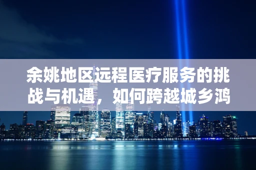 余姚地区远程医疗服务的挑战与机遇，如何跨越城乡鸿沟？