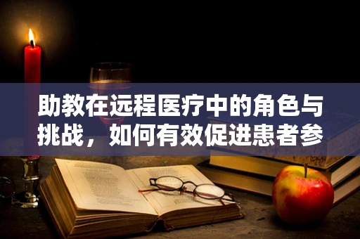 助教在远程医疗中的角色与挑战，如何有效促进患者参与和互动？