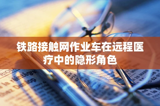 铁路接触网作业车在远程医疗中的隐形角色