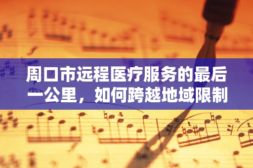 周口市远程医疗服务的最后一公里，如何跨越地域限制，实现医疗资源均衡？