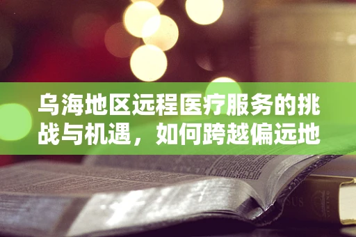 乌海地区远程医疗服务的挑战与机遇，如何跨越偏远地区的数字鸿沟？