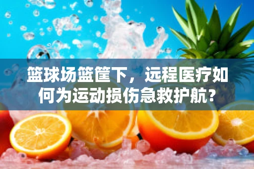 篮球场篮筐下，远程医疗如何为运动损伤急救护航？