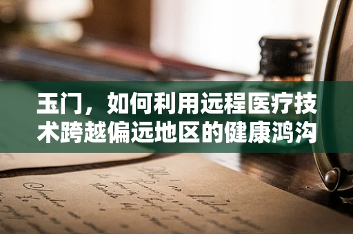 玉门，如何利用远程医疗技术跨越偏远地区的健康鸿沟？