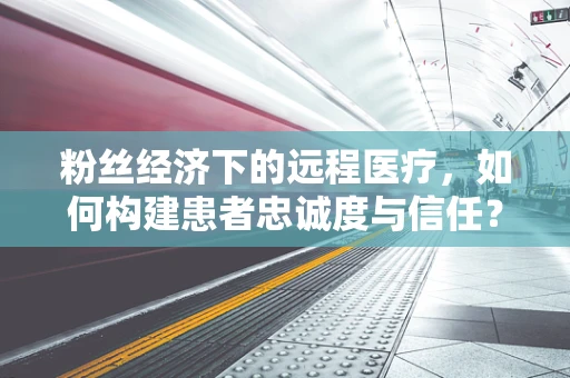 粉丝经济下的远程医疗，如何构建患者忠诚度与信任？