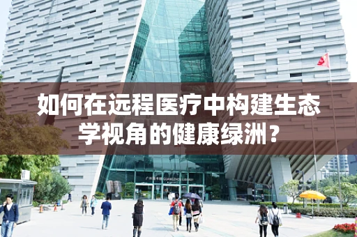 如何在远程医疗中构建生态学视角的健康绿洲？