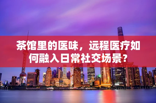 茶馆里的医味，远程医疗如何融入日常社交场景？