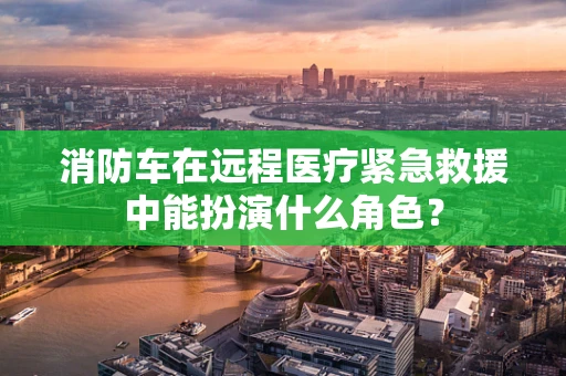 消防车在远程医疗紧急救援中能扮演什么角色？