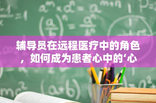 辅导员在远程医疗中的角色，如何成为患者心中的‘心灵导航’？