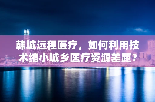 韩城远程医疗，如何利用技术缩小城乡医疗资源差距？