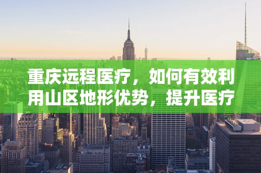 重庆远程医疗，如何有效利用山区地形优势，提升医疗服务覆盖？