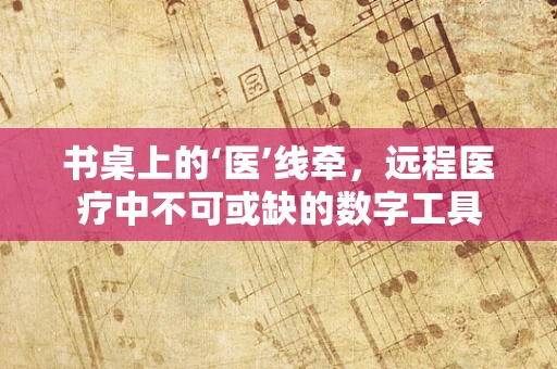 书桌上的‘医’线牵，远程医疗中不可或缺的数字工具