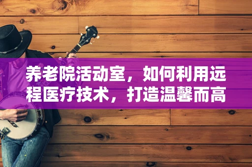 养老院活动室，如何利用远程医疗技术，打造温馨而高效的健康交流平台？