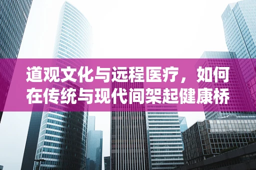 道观文化与远程医疗，如何在传统与现代间架起健康桥梁？