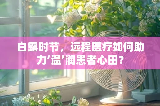 白露时节，远程医疗如何助力‘温’润患者心田？