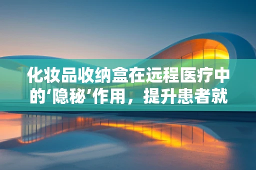 化妆品收纳盒在远程医疗中的‘隐秘’作用，提升患者就医体验的微妙力量