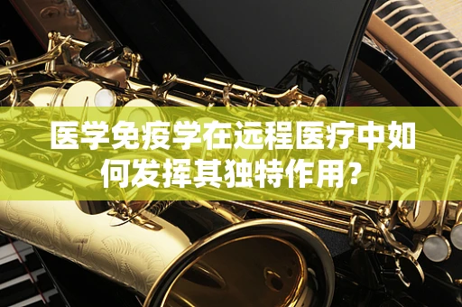 医学免疫学在远程医疗中如何发挥其独特作用？