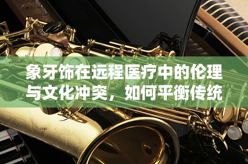 象牙饰在远程医疗中的伦理与文化冲突，如何平衡传统与现代医疗的边界？