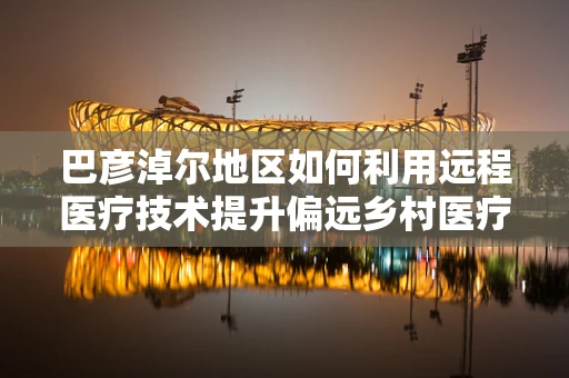 巴彦淖尔地区如何利用远程医疗技术提升偏远乡村医疗服务质量？