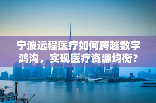 宁波远程医疗如何跨越数字鸿沟，实现医疗资源均衡？