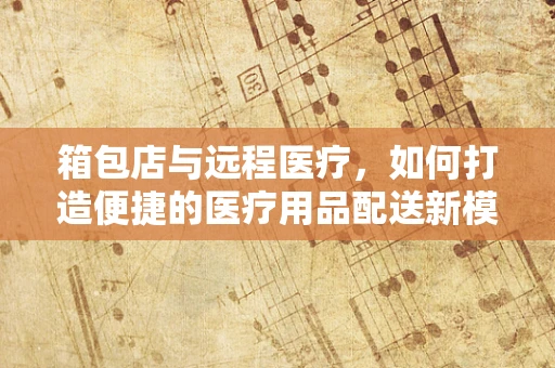 箱包店与远程医疗，如何打造便捷的医疗用品配送新模式？