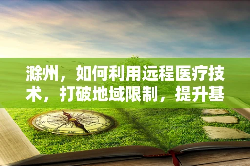滁州，如何利用远程医疗技术，打破地域限制，提升基层医疗服务？