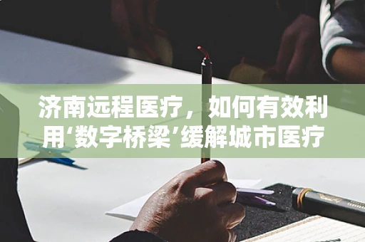 济南远程医疗，如何有效利用‘数字桥梁’缓解城市医疗资源紧张？