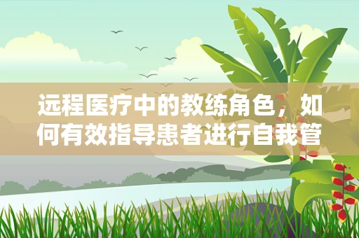远程医疗中的教练角色，如何有效指导患者进行自我管理？