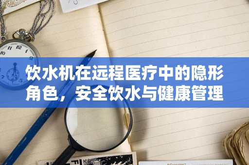 饮水机在远程医疗中的隐形角色，安全饮水与健康管理的桥梁？