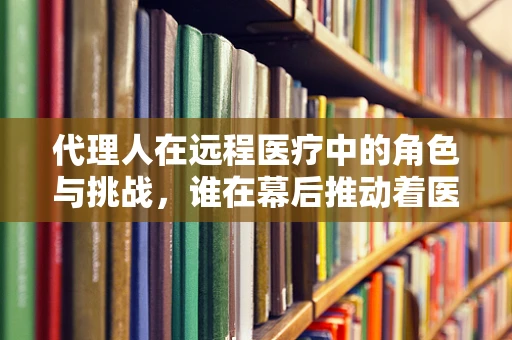 代理人在远程医疗中的角色与挑战，谁在幕后推动着医疗的未来？