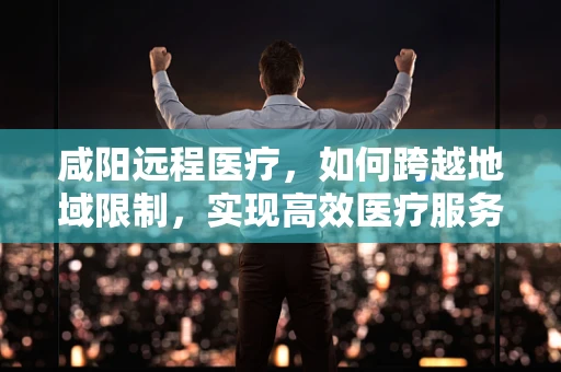 咸阳远程医疗，如何跨越地域限制，实现高效医疗服务？