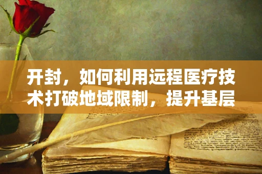 开封，如何利用远程医疗技术打破地域限制，提升基层医疗服务？