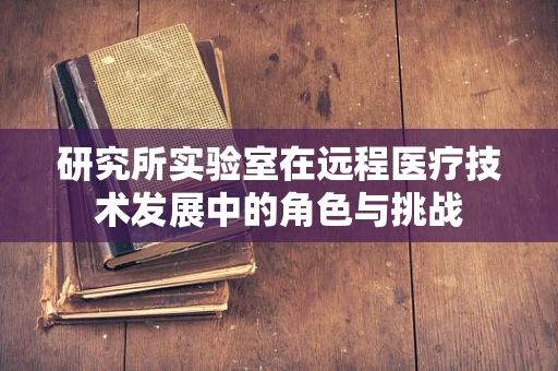 研究所实验室在远程医疗技术发展中的角色与挑战