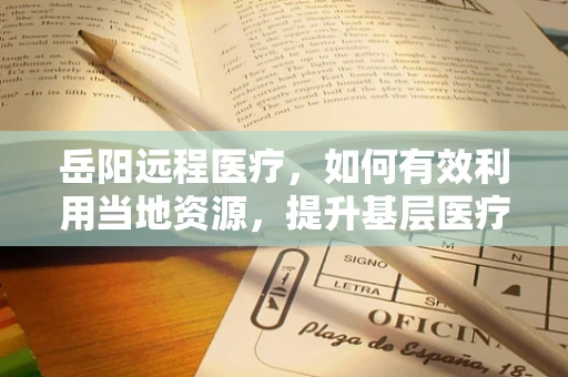 岳阳远程医疗，如何有效利用当地资源，提升基层医疗服务质量？