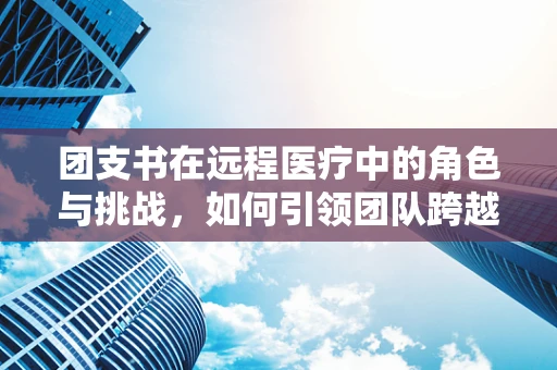 团支书在远程医疗中的角色与挑战，如何引领团队跨越数字鸿沟？