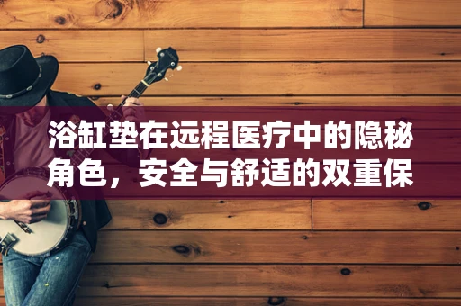 浴缸垫在远程医疗中的隐秘角色，安全与舒适的双重保障？