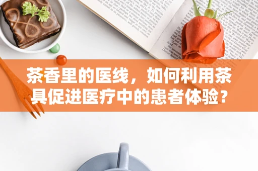 茶香里的医线，如何利用茶具促进医疗中的患者体验？