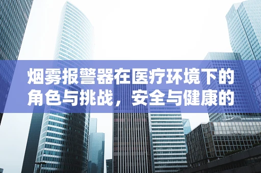 烟雾报警器在医疗环境下的角色与挑战，安全与健康的双重守护