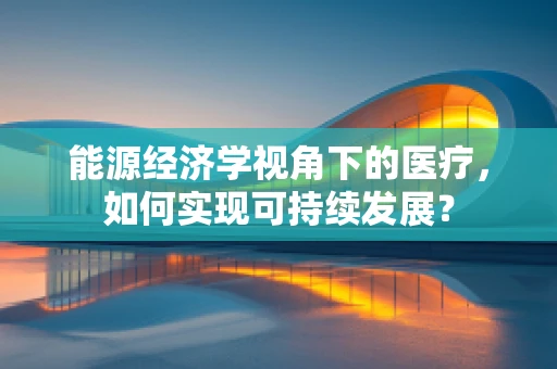 能源经济学视角下的医疗，如何实现可持续发展？