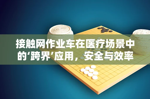 接触网作业车在医疗场景中的‘跨界’应用，安全与效率的双重挑战