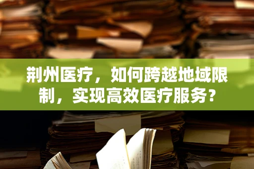 荆州医疗，如何跨越地域限制，实现高效医疗服务？