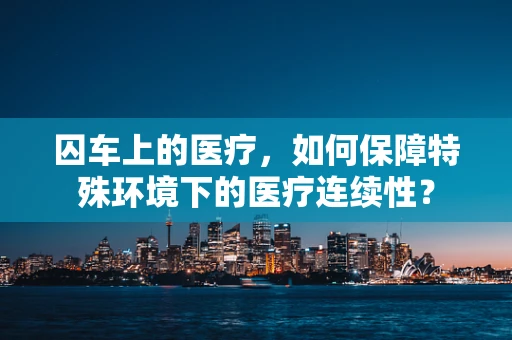 囚车上的医疗，如何保障特殊环境下的医疗连续性？