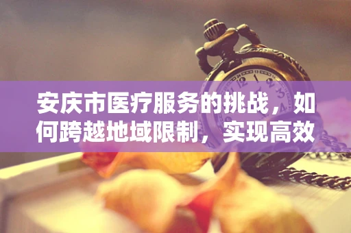 安庆市医疗服务的挑战，如何跨越地域限制，实现高效医疗服务？