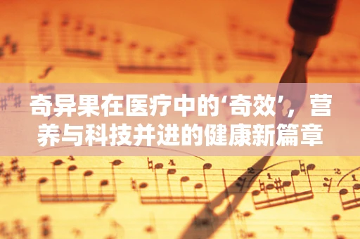 奇异果在医疗中的‘奇效’，营养与科技并进的健康新篇章？