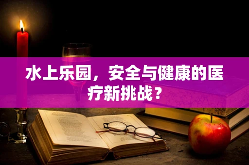 水上乐园，安全与健康的医疗新挑战？