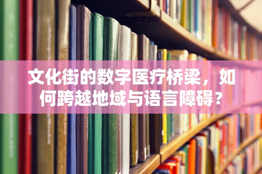 文化街的数字医疗桥梁，如何跨越地域与语言障碍？