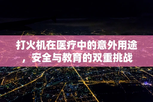 打火机在医疗中的意外用途，安全与教育的双重挑战