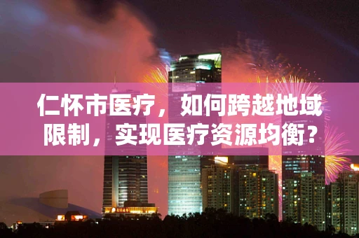 仁怀市医疗，如何跨越地域限制，实现医疗资源均衡？