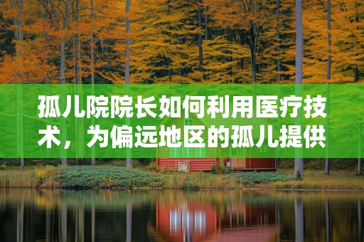 孤儿院院长如何利用医疗技术，为偏远地区的孤儿提供更全面的健康保障？