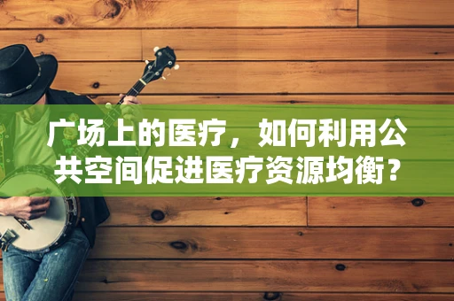 广场上的医疗，如何利用公共空间促进医疗资源均衡？