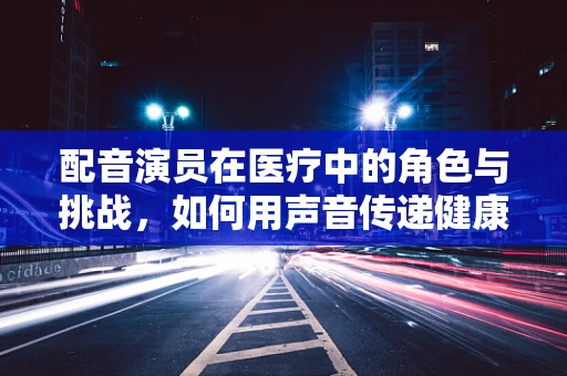 配音演员在医疗中的角色与挑战，如何用声音传递健康？